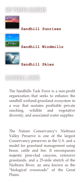 My photo albums
￼

Sandhill Sunrises￼

Sandhill Windmills
￼

Sandhill Skies

Sandhill Links
The Sandhills Task Force
The Sandhills Task Force is a non-profit organization that seeks to enhance the sandhill wetland-grassland ecosystem in a way that sustains profitable private ranching, wildlife and vegetative diversity, and associated water supplies.

The Niobrara Valley Preserve
The Nature Conservancy's Niobrara Valley Preserve is one of the largest Conservancy preserves in the U.S. and a model for grassland management using bison, cattle and fire. It encompasses majestic pine-clad canyons, extensive grasslands, and a 25-mile stretch of the Niobrara River, an area known as the "biological crossroads" of the Great Plains.